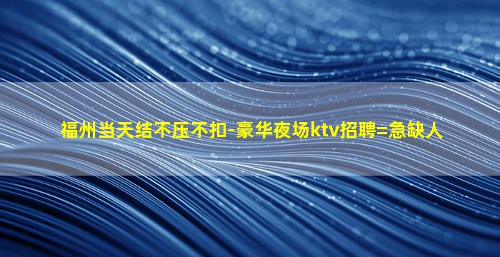 福州当天结不压不扣-豪华夜场ktv招聘=急缺人